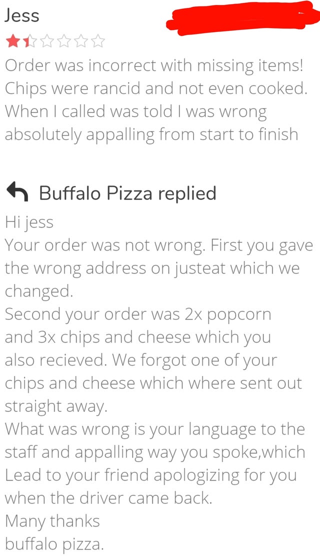 document - Jess Order was incorrect with missing items! Chips were rancid and not even cooked. When I called was told I was wrong absolutely appalling from start to finish n Buffalo Pizza replied Hi jess Your order was not wrong. First you gave the wrong 