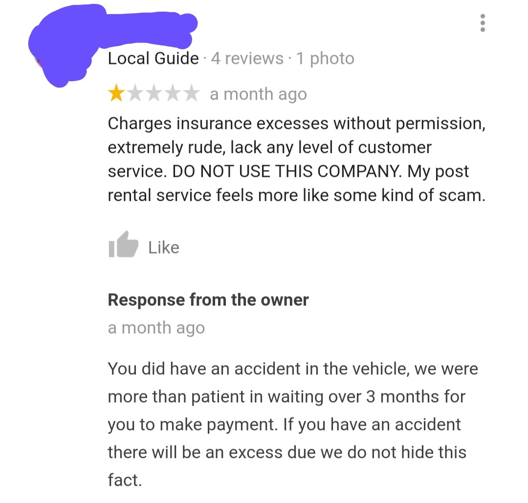 document - Local Guide 4 reviews 1 photo a month ago Charges insurance excesses without permission, extremely rude, lack any level of customer service. Do Not Use This Company. My post rental service feels more some kind of scam. I Response from the owner