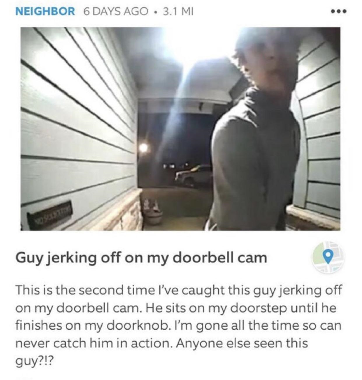 photo caption - Neighbor 6 Days Ago 3.1 Mi Guy jerking off on my doorbell cam This is the second time I've caught this guy jerking off on my doorbell cam. He sits on my doorstep until he finishes on my doorknob. I'm gone all the time so can never catch hi