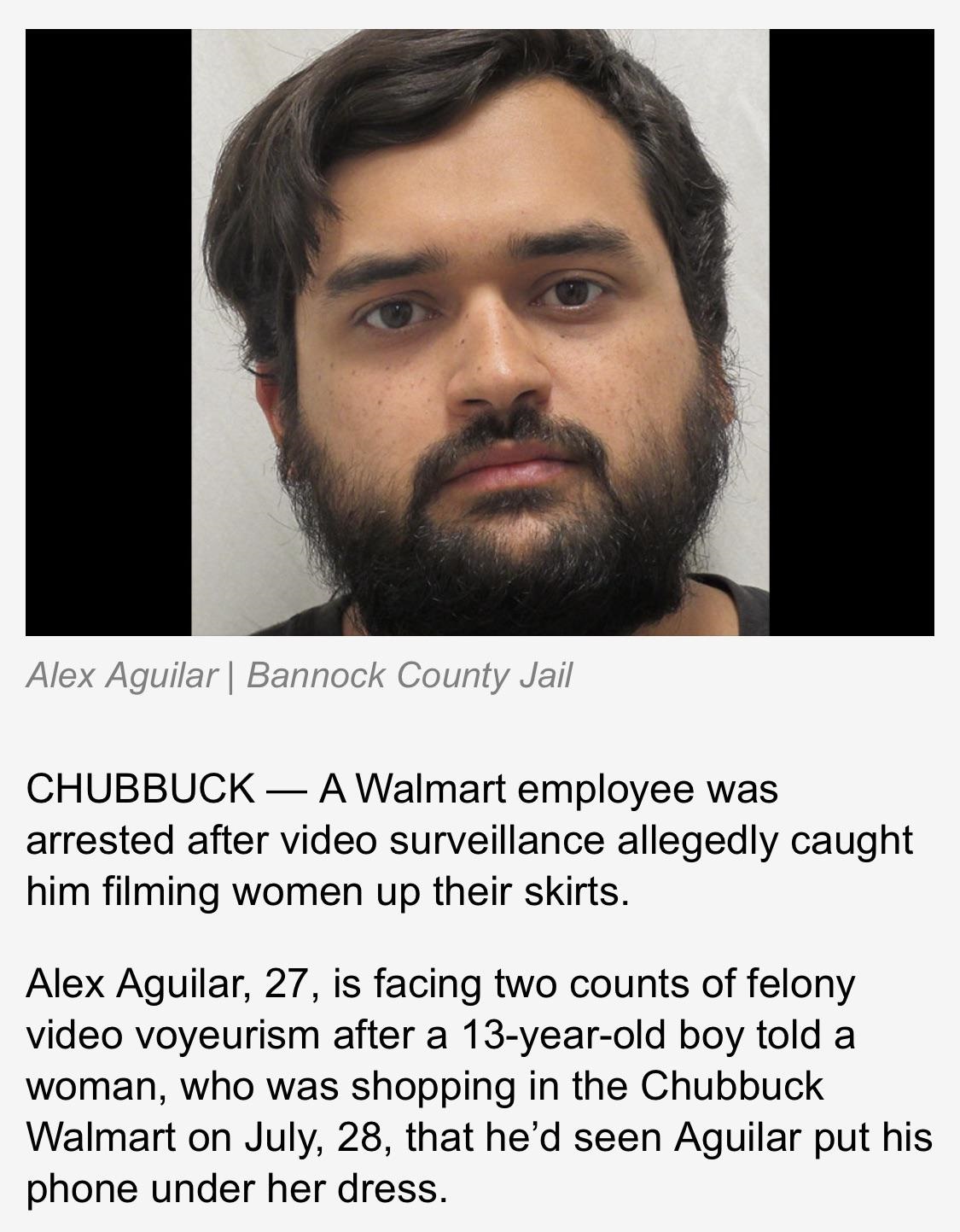 beard - Alex Aguilar | Bannock County Jail Chubbuck A Walmart employee was arrested after video surveillance allegedly caught him filming women up their skirts. Alex Aguilar, 27, is facing two counts of felony video voyeurism after a 13yearold boy told a 