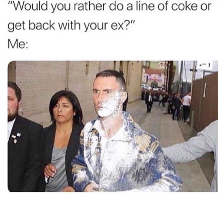 coke meme - "Would you rather do a line of coke or get back with your ex?" Me
