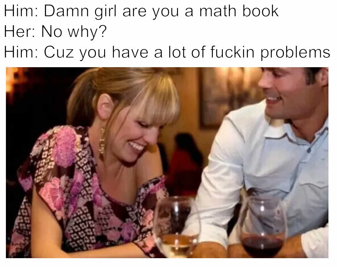 damn girl are you a math book - Him Damn girl are you a math book Her No why? Him Cuz you have a lot of fuckin problems