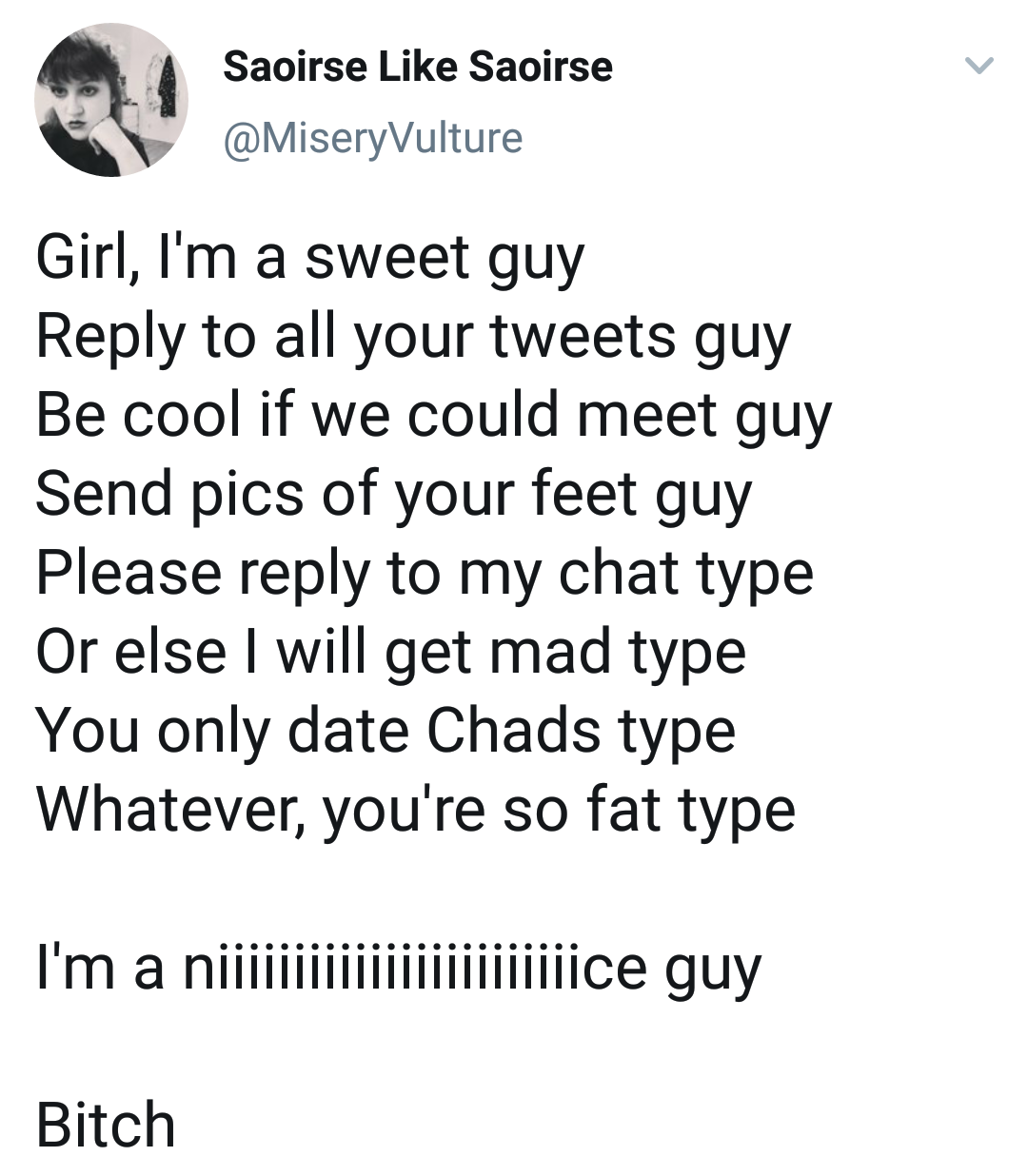 animal - Saoirse Saoirse Girl, I'm a sweet guy to all your tweets guy Be cool if we could meet guy Send pics of your feet guy Please to my chat type Or else I will get mad type You only date Chads type Whatever, you're so fat type . . . . I'm a…