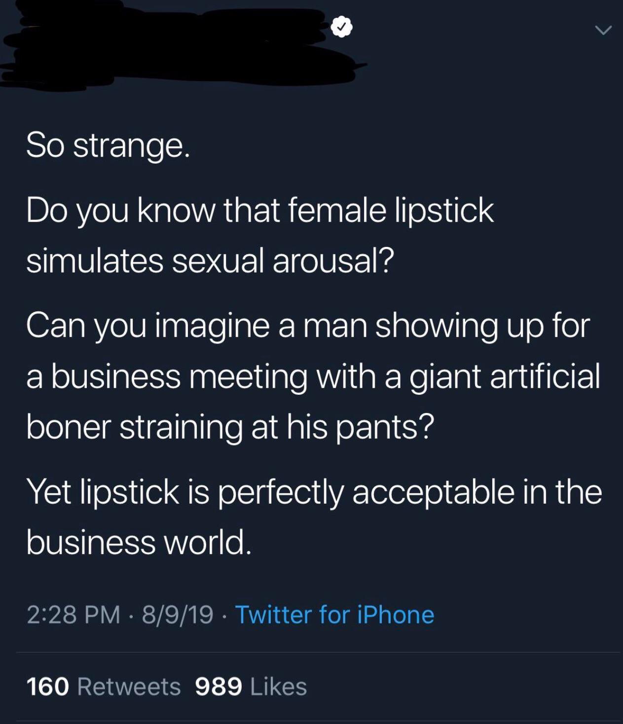 So strange. Do you know that female lipstick simulates sexual arousal? Can you imagine a man showing up for a business meeting with a giant artificial boner straining at his pants? Yet lipstick is perfectly acceptable in the business world. 8919 Twitter…