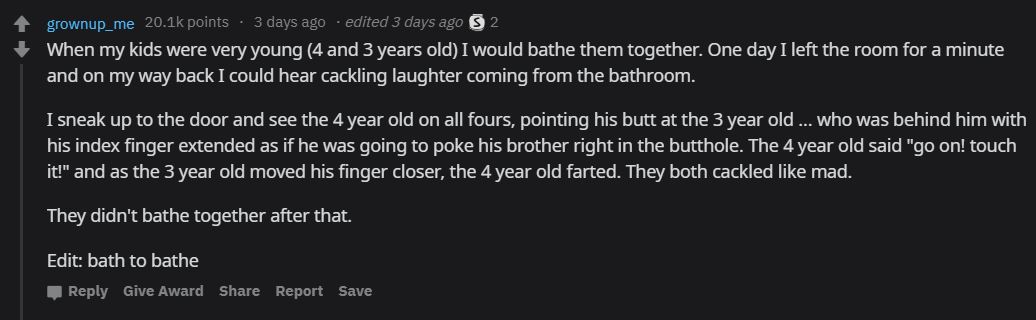 screenshot - grownup_me points 3 days ago . edited 3 days ago $ 2 When my kids were very young 4 and 3 years old I would bathe them together. One day I left the room for a minute and on my way back I could hear cackling laughter coming from the bathroom.