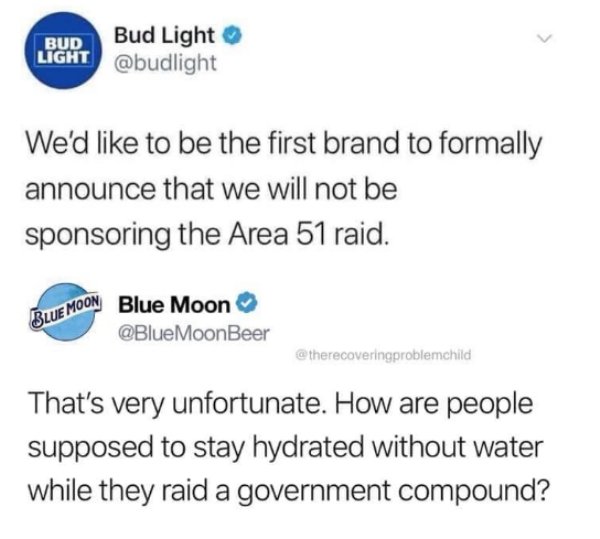 document - Bud Light Bud Light We'd to be the first brand to formally announce that we will not be sponsoring the Area 51 raid. Blue Moon Blue Moon MoonBeer That's very unfortunate. How are people supposed to stay hydrated without water while they raid a 