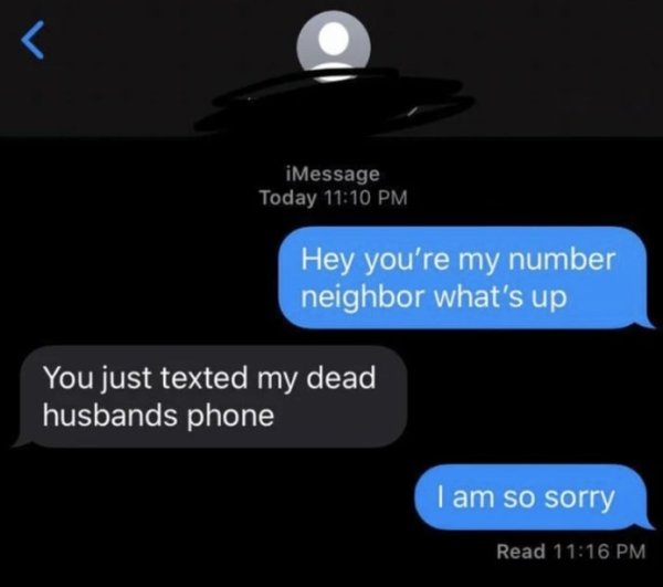 light - iMessage Today Hey you're my number neighbor what's up You just texted my dead husbands phone I am so sorry Read