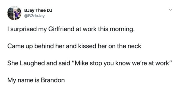 document - BJay Thee Dj I surprised my Girlfriend at work this morning. Came up behind her and kissed her on the neck She Laughed and said "Mike stop you know we're at work" My name is Brandon