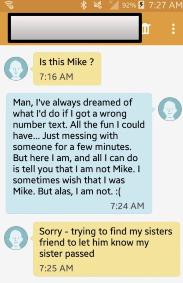 number - 92% Is this Mike? Man, I've always dreamed of what I'd do if I got a wrong number text. All the fun I could have... Just messing with someone for a few minutes. But here I am, and all I can do is tell you that I am not Mike. I sometimes wish that