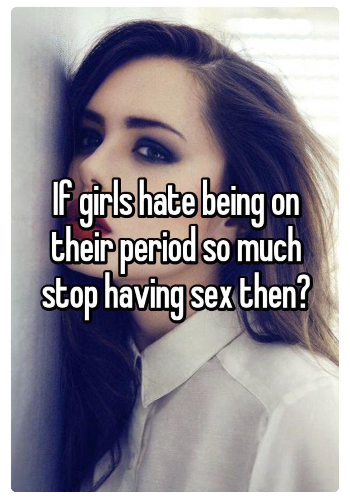 If girls hate being on their period so much stop having sex then?