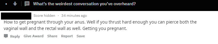 9 What's the weirdest conversation you've overheard? Score hidden 34 minutes ago How to get pregnant through your anus. Well if you thrust hard enough you can pierce both the vaginal wall and the rectal wall as well. Getting you pregnant. Give Award…