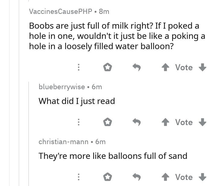 VaccinesCausePHP.8m Boobs are just full of milk right? If I poked a hole in one, wouldn't it just be a poking a hole in a loosely filled water balloon? S Vote blueberrywise 6m What did I just read I 4 Vote christianmann. 6m They're more balloons full of…