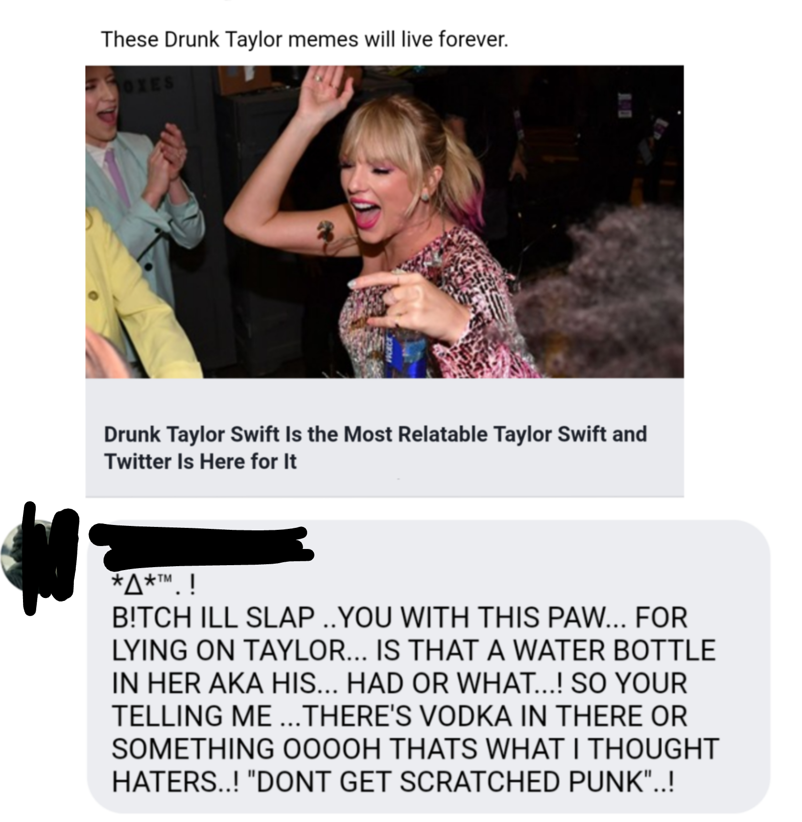 These Drunk Taylor memes will live forever. Drunk Taylor Swift Is the Most Relatable Taylor Swift and Twitter Is Here for It A .! B!Tch Ill Slap You With This Paw... For Lying On Taylor... Is That A Water Bottle In Her Aka His... Had Or What...! So Your…