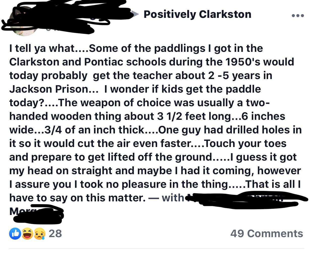 animal - Positively Clarkston I tell ya what.... Some of the paddlings I got in the Clarkston and Pontiac schools during the 1950's would today probably get the teacher about 25 years in Jackson Prison... I wonder if kids get the paddle today?.... The wea