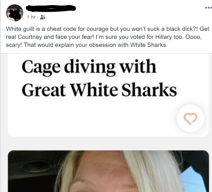 eye - 1 hr. White guilt is a cheat code for courage but you won't suck a black dick?! Get real Courtney and face your fear! I'm sure you voted for Hillary too. Oooo, scary! That would explain your obsession with White Sharks. Cage diving with Great White 