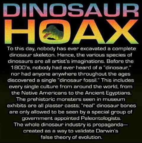 dinosaurs are a hoax - Dinosaur Hoax To this day, nobody has ever excavated a complete dinosaur skeleton. Hence, the various species of dinosaurs are all artist's imaginations. Before the 1800's, nobody had ever heard of a "dinosaur," nor had anyone anywh