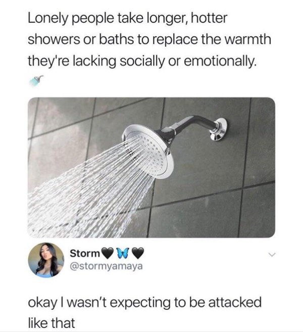 lonely people take longer hotter showers - Lonely people take longer, hotter showers or baths to replace the warmth they're lacking socially or emotionally. Storm W okay I wasn't expecting to be attacked that