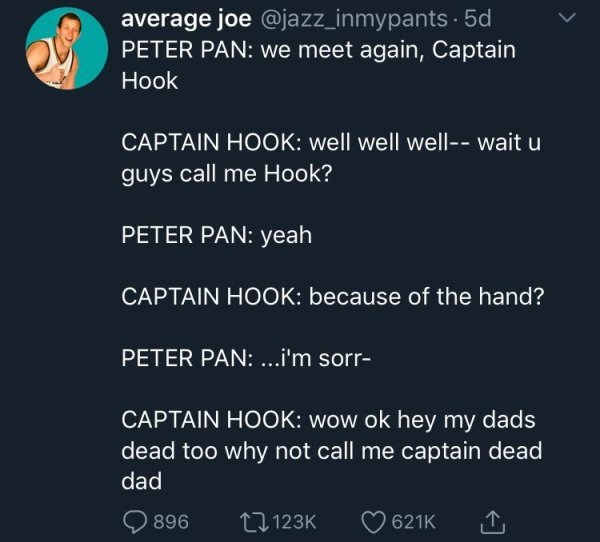average joe . 5d, Peter Pan we meet again, Captain Hook Captain Hook well well well wait u guys call me Hook? Peter Pan yeah Captain Hook because of the hand? Peter Pan ....i'm sorr Captain Hook wow ok hey my dads dead too why not call me captain dead dad