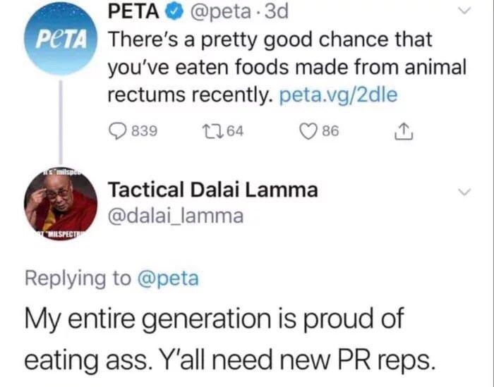 Peta Peta 3d There's a pretty good chance that you've eaten foods made from animal rectums recently. peta.vg2dle 839 2264 86 1 Tactical Dalai Lamma My entire generation is proud of eating ass. Y'all need new Pr reps.