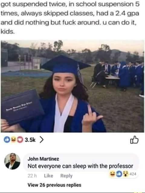 do in in school suspension - got suspended twice, in school suspension 5 times, always skipped classes, had a 2.4 gpa and did nothing but fuck around. u can do it, kids. oO John Martinez Not everyone can sleep with the professor 424 22 h View 26 previous 
