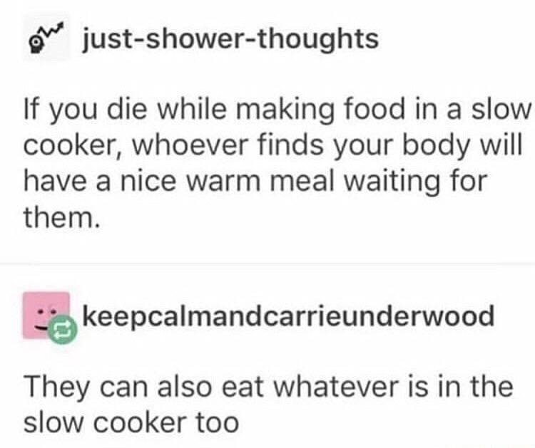 We justshowerthoughts If you die while making food in a slow cooker, whoever finds your body will have a nice warm meal waiting for them. keepcalmandcarrieunderwood They can also eat whatever is in the slow cooker too