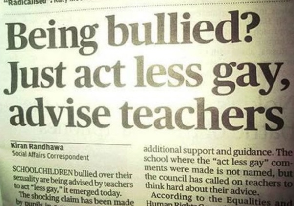 newspaper - Radicalled . Being bullied? Just act less gay, advise teachers Kiran Randhawa Social Affairs Correspondent Schoolchildren bullied over their Sexuality are being advised by teachers to act "less gay," it emerged today. The shocking claim has be