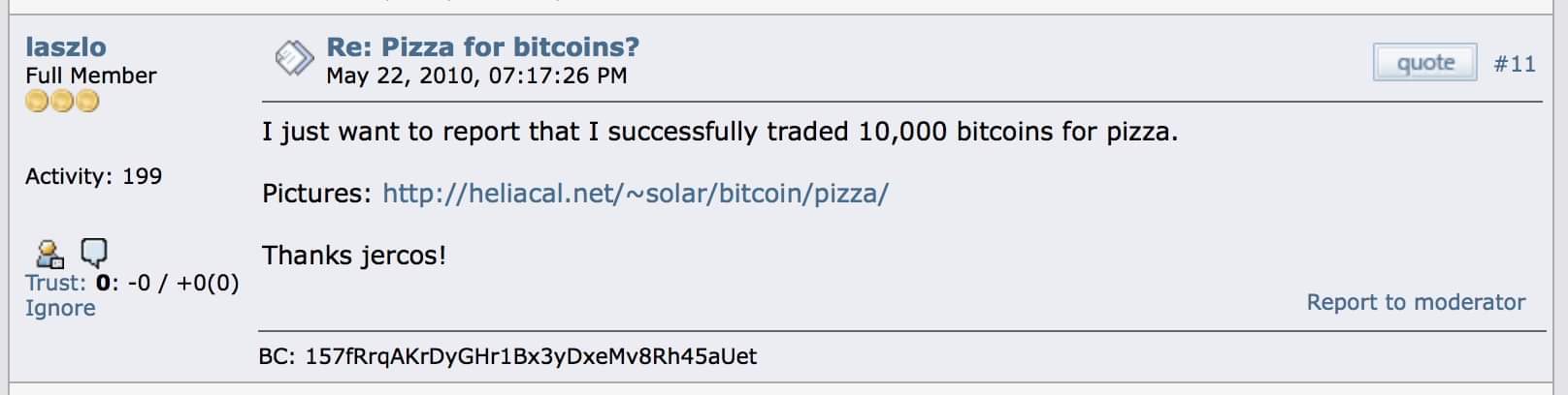 web page - laszlo Full Member O Re Pizza for bitcoins? , 26 Pm V quote I just want to report that I successfully traded 10,000 bitcoins for pizza. Activity 199 Pictures Thanks jercos! Trust 0 0 00 Ignore Report to moderator Bc 157fRrqAKrDYGHr1BX3yDxeMv8Rh