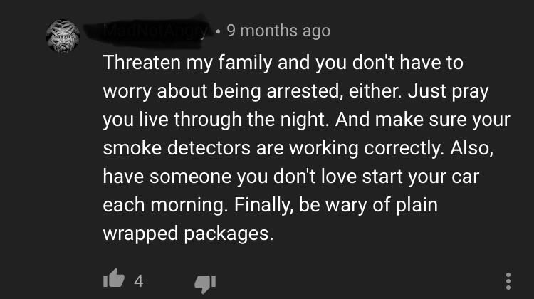monochrome - 9 months ago Threaten my family and you don't have to worry about being arrested, either. Just pray you live through the night. And make sure your smoke detectors are working correctly. Also, have someone you don't love start your car each mo