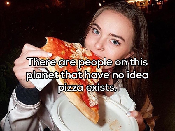 Thought - There are people on this planet that have no idea pizza exists.