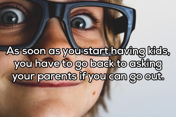 As soon as you start having kids, you have to go back to asking your parents if you can go out.