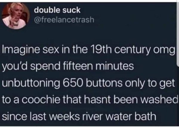 double suck Imagine sex in the 19th century omg you'd spend fifteen minutes unbuttoning 650 buttons only to get to a coochie that hasnt been washed since last weeks river water bath