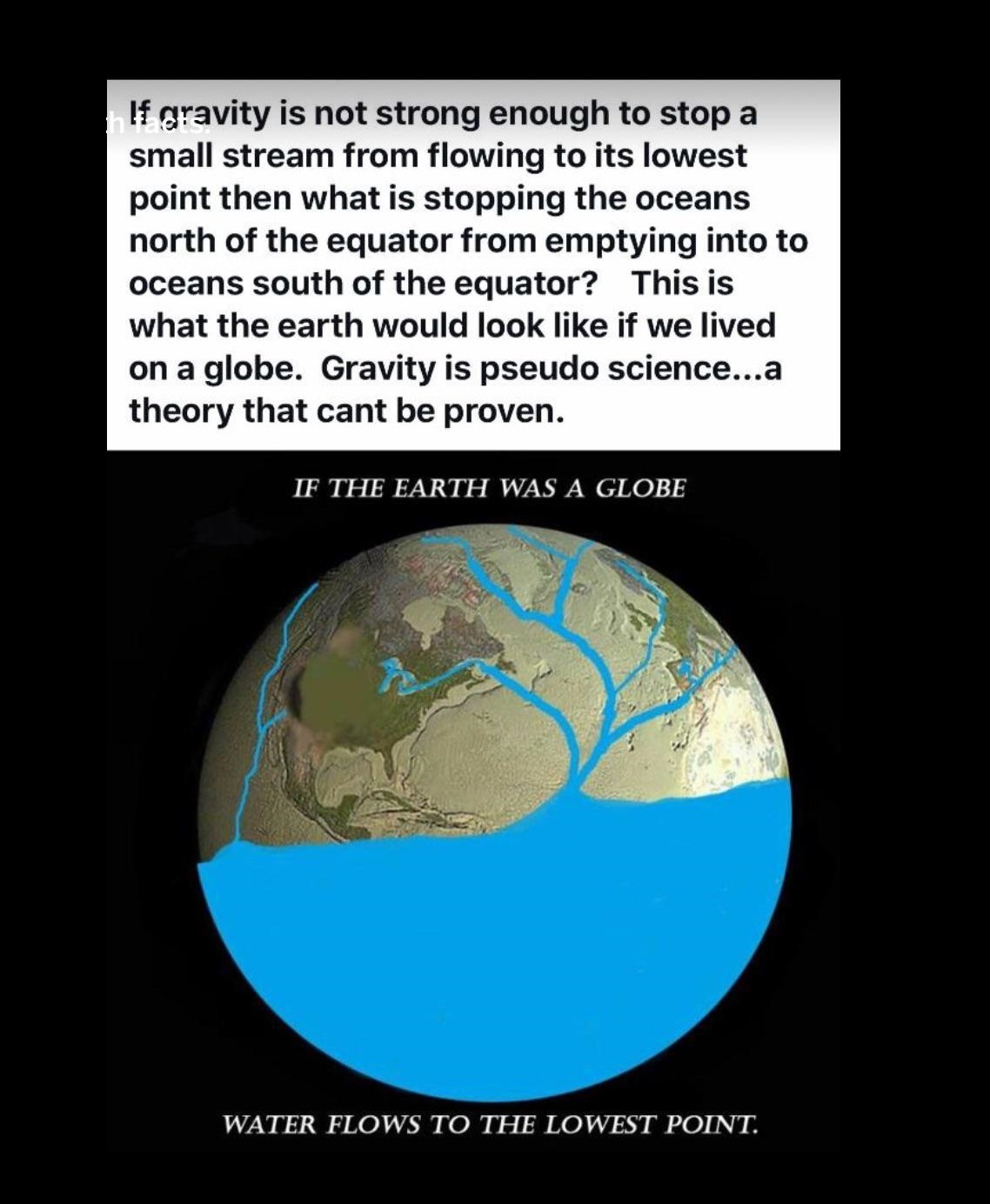 flat earth memes - lf gravity is not strong enough to stop a small stream from flowing to its lowest point then what is stopping the oceans north of the equator from emptying into to oceans south of the equator? This is what the earth would look if we liv