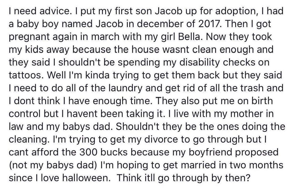 I need advice. I put my first son Jacob up for adoption, I had a baby boy named Jacob in december of 2017. Then I got pregnant again in march with my girl Bella. Now they took my kids away because the house wasnt clean enough and they said I shouldn't be…