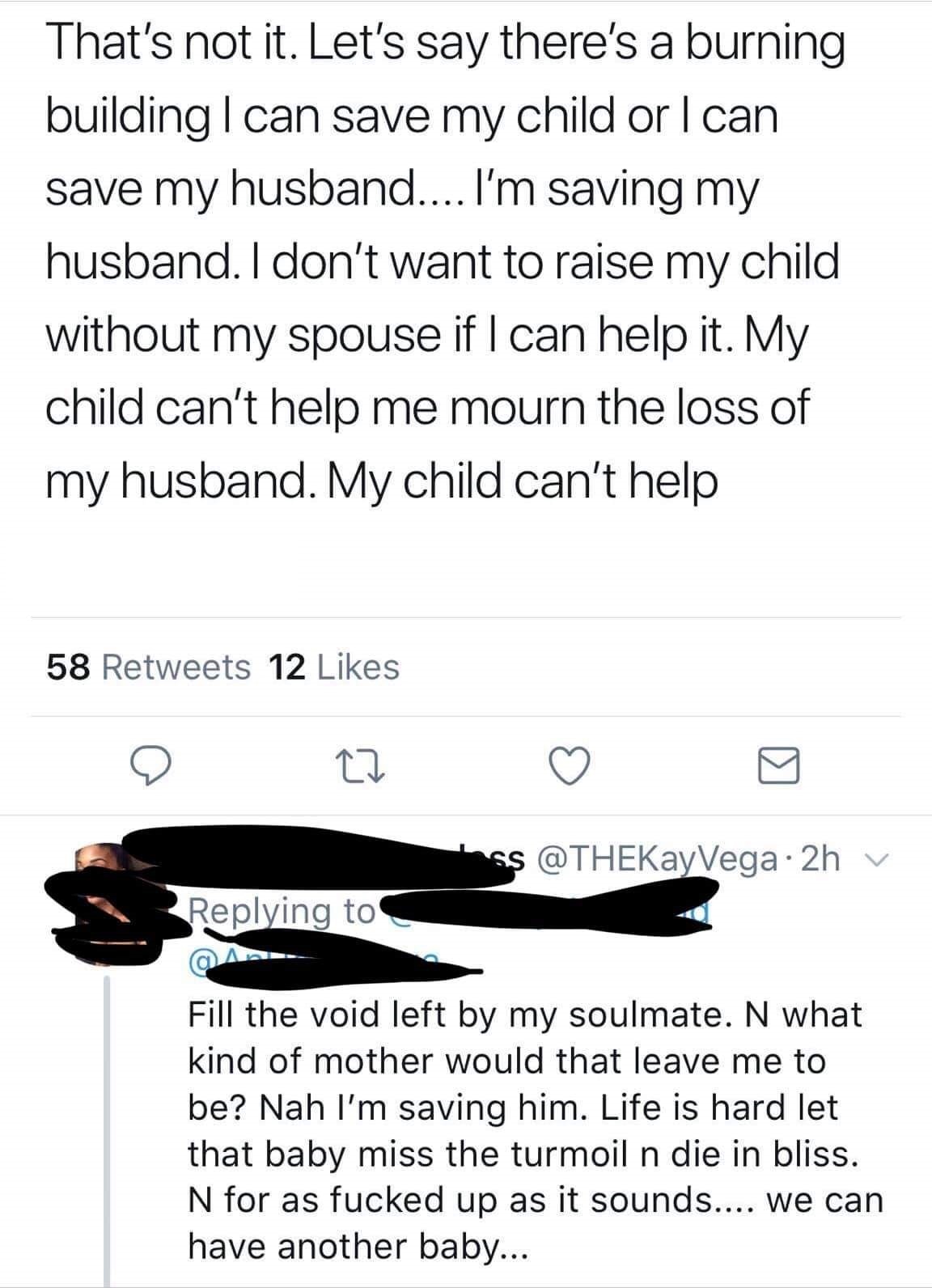 That's not it. Let's say there's a burning building I can save my child or I can save my husband.... I'm saving my husband. I don't want to raise my child without my spouse if I can help it. My child can't help me mourn the loss of my husband. My child…