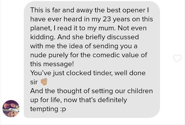 This is far and away the best opener have ever heard in my 23 years on this planet, I read it to my mum. Not even kidding. And she briefly discussed with me the idea of sending you a nude purely for the comedic value of this message! You've just clocked…