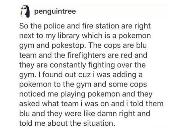 document - 12 penguintree So the police and fire station are right next to my library which is a pokemon gym and pokestop. The cops are blu team and the firefighters are red and they are constantly fighting over the gym. I found out cuz i was adding a pok