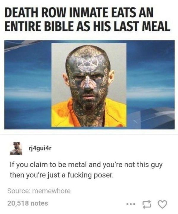 man eats bible as last meal - Death Row Inmate Eats An Entire Bible As His Last Meal rj4gui4r If you claim to be metal and you're not this guy then you're just a fucking poser. Source memewhore 20,518 notes