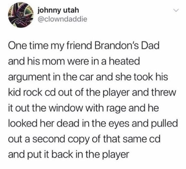 document - johnny utah One time my friend Brandon's Dad and his mom were in a heated argument in the car and she took his kid rock cd out of the player and threw it out the window with rage and he looked her dead in the eyes and pulled out a second copy o