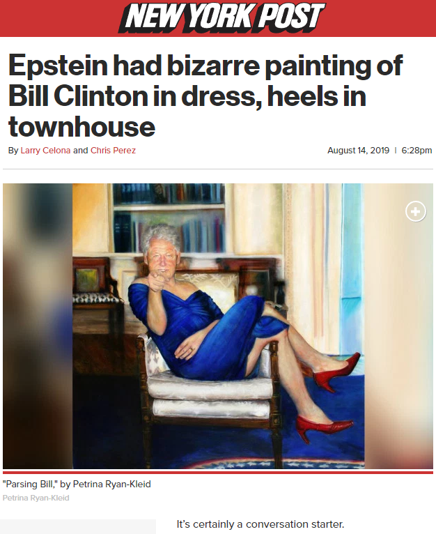 bill clinton painting and epstein's house - New York Post Epstein had bizarre painting of Bill Clinton in dress, heels in townhouse By Larry Celona and Chris Perez 16.28pm "Parsing B," by Petrina Ryan Kleid It's certainly a conversation starter.