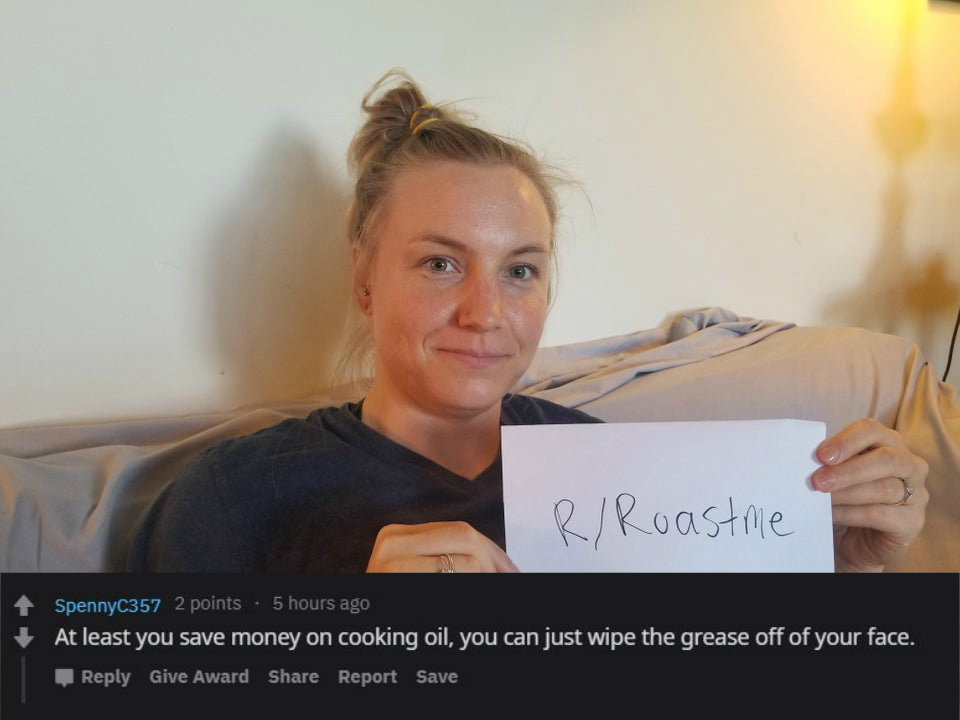 reddit roast me -At least you save money on cooking oil, you can just wipe the grease off of your face.