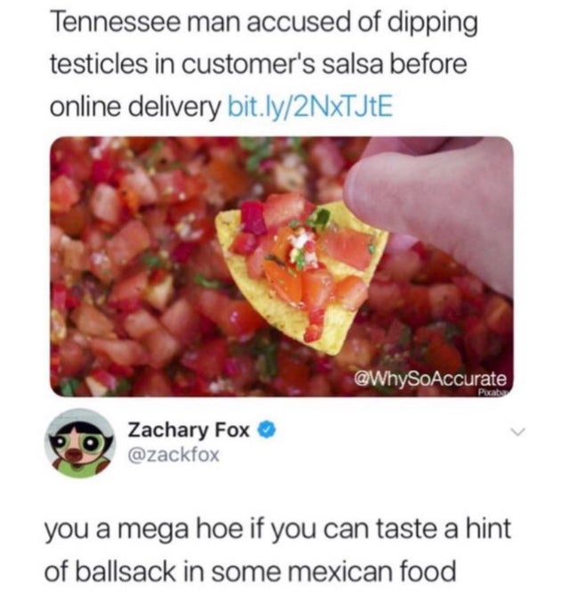 testicles in salsa meme - Tennessee man accused of dipping testicles in customer's salsa before online delivery bit.ly2NxTJtE Boz Zachary Fox you a mega hoe if you can taste a hint of ballsack in some mexican food