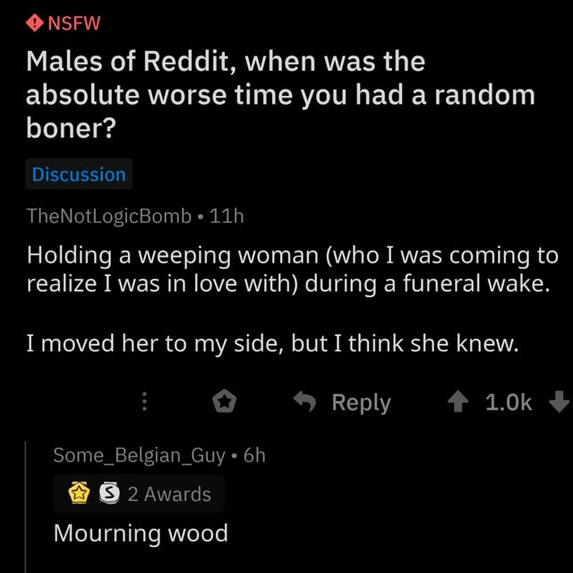 Nsfw Males of Reddit, when was the absolute worse time you had a random boner? Discussion TheNotLogicBomb 11h Holding a weeping woman who I was coming to realize I was in love with during a funeral wake. I moved her to my side, but I think she knew.…