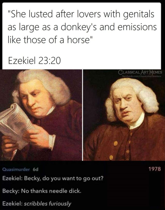 reading shit meme - She lusted after lovers with genitals as large as a donkey's and emissions those of a horse Ezekiel Classical Art Memes facebook.comclassicalartmemes 1978 Quasimurder od Ezekiel Becky, do you want to go out? Becky No thanks needle dick