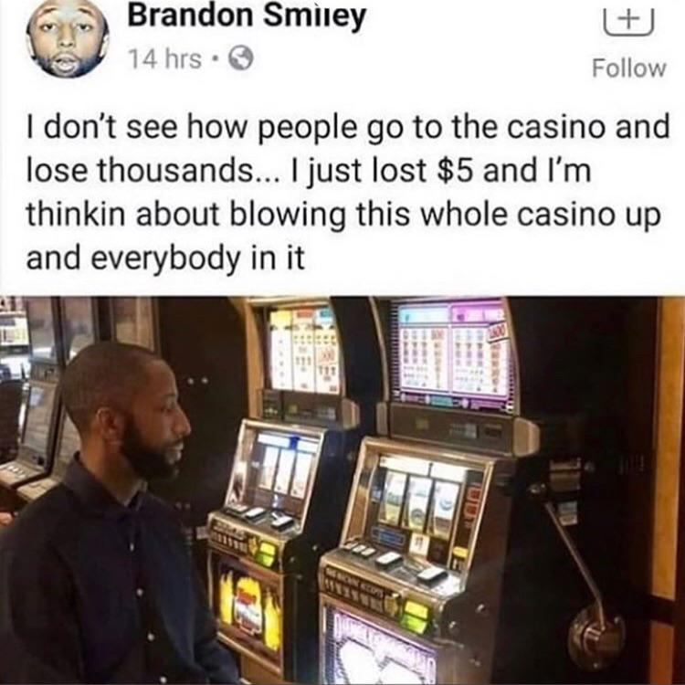 Brandon Smiley 14 hrs. I don't see how people go to the casino and lose thousands... I just lost $5 and I'm thinkin about blowing this whole casino up and everybody in it