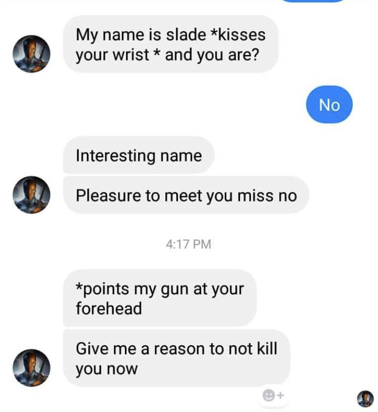 My name is slade kisses your wrist and you are? No Interesting name Pleasure to meet you miss no points my gun at your forehead Give me a reason to not kill you now