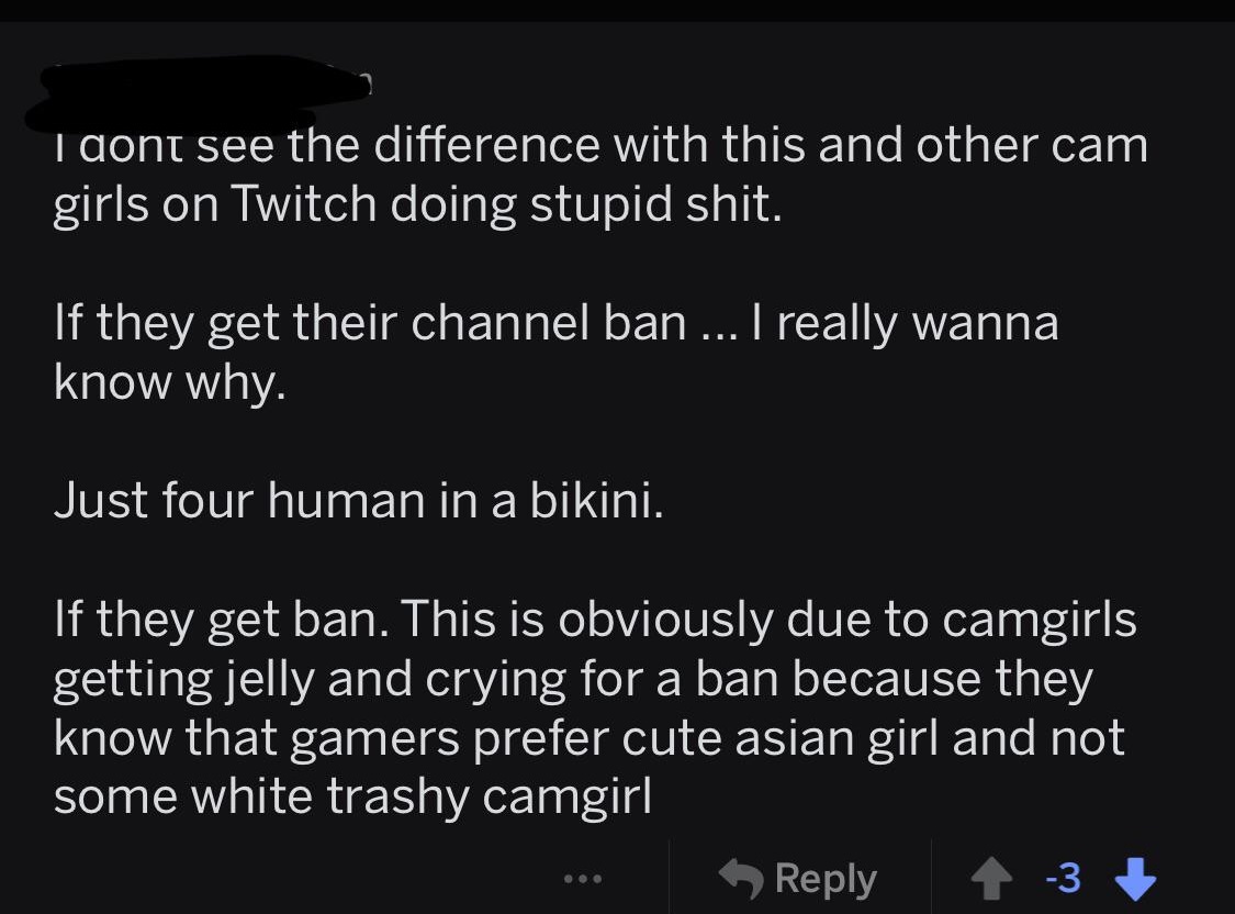 - I dont see the difference with this and other cam girls on Twitch doing stupid shit. 'If they get their channel ban ... I really wanna know why. Just four human in a bikini. If they get ban. This is obviously due to camgirls getting jelly and