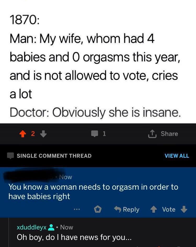 screenshot - 1870 Man My wife, whom had 4 babies and O orgasms this year, and is not allowed to vote, cries a lot Doctor Obviously she is insane. 42 1 Single Comment Thread View All Now You know a woman needs to orgasm in order to have babies right ... 1 