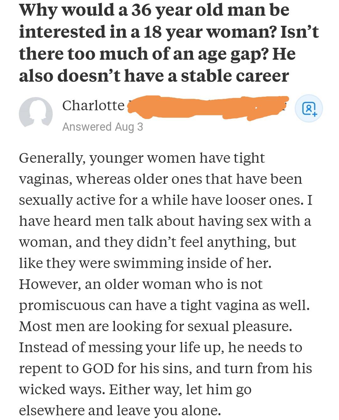 angle - Why would a 36 year old man be interested in a 18 year woman? Isn't there too much of an age gap? He also doesn't have a stable career Charlotte Answered Aug 3 Generally, younger women have tight vaginas, whereas older ones that have been sexually