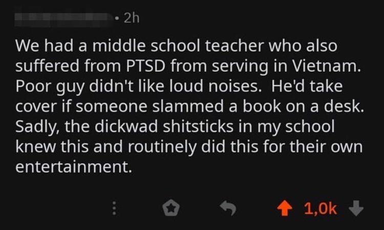 2h We had a middle school teacher who also suffered from Ptsd from serving in Vietnam. Poor guy didn't loud noises. He'd take cover if someone slammed a book on a desk. Sadly, the dickwad shitsticks in my school knew this and routinely did this for their…