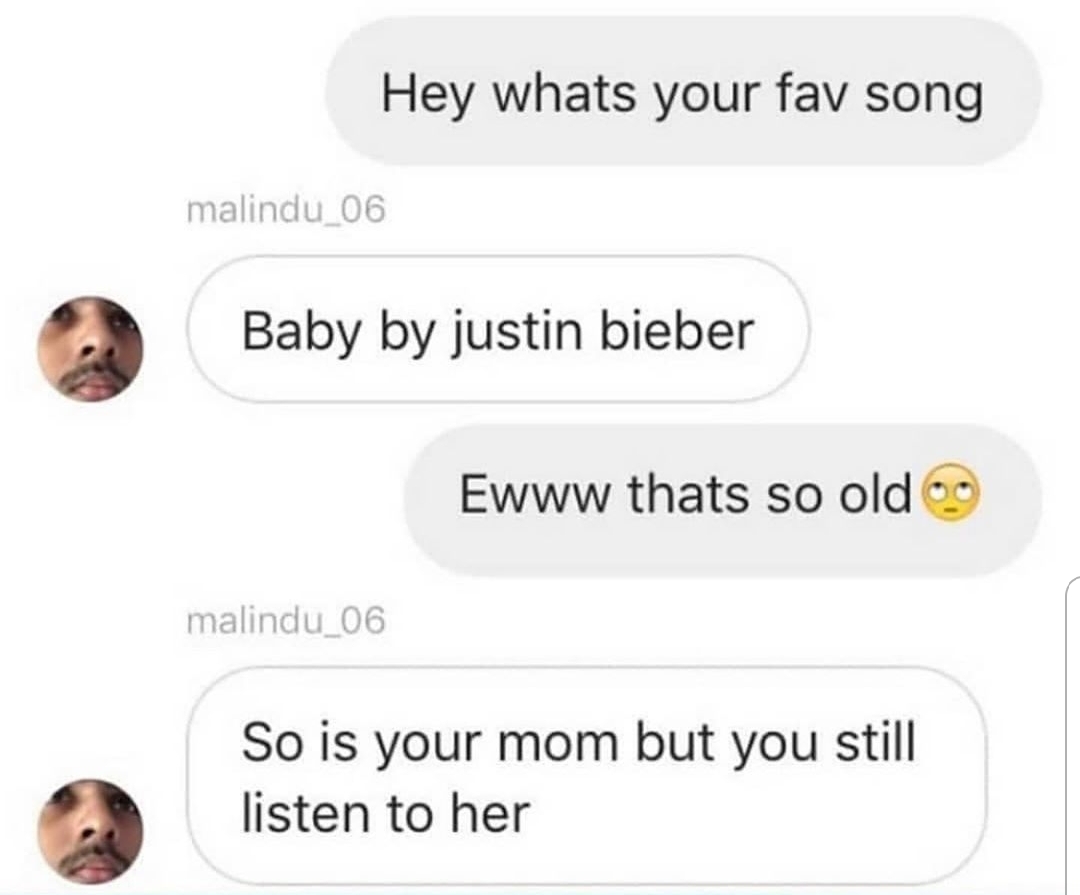 Hey whats your fav song malindu_06 Baby by justin bieber Ewww thats so old 9 malindu_06 So is your mom but you still listen to her
